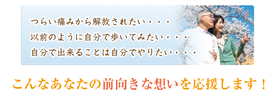 つらい痛みから解放されたい・・・以前のように自分で歩いてみたい・・・自分で出来ることは自分でやりたい・・・こんなあなたの前向きな想いを応援します!